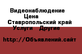 Видеонаблюдение › Цена ­ 500 - Ставропольский край Услуги » Другие   